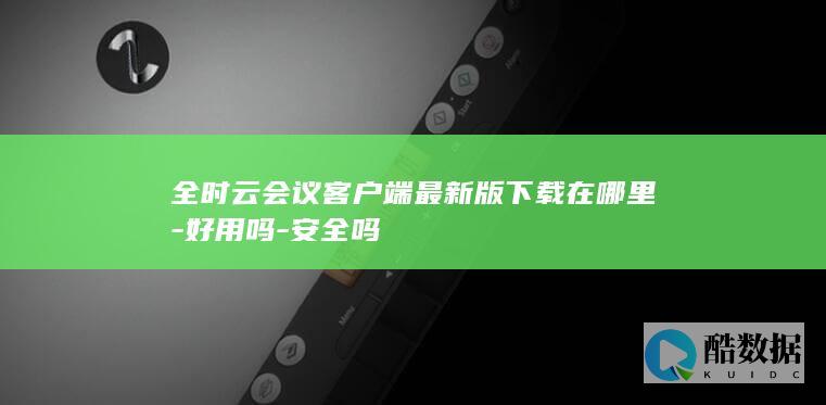 全时云会议客户端最新版下载在哪里-好用吗-安全吗