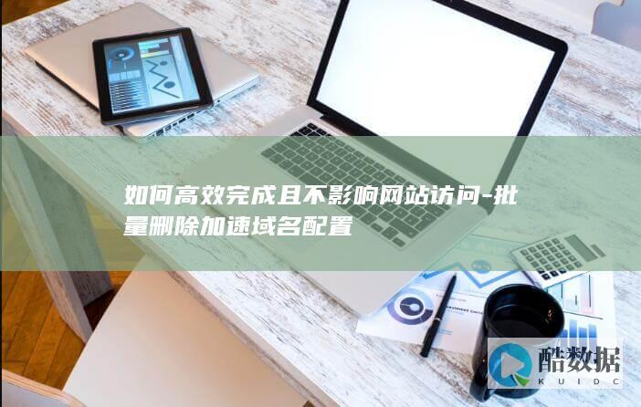 如何高效完成且不影响网站访问-批量删除加速域名配置