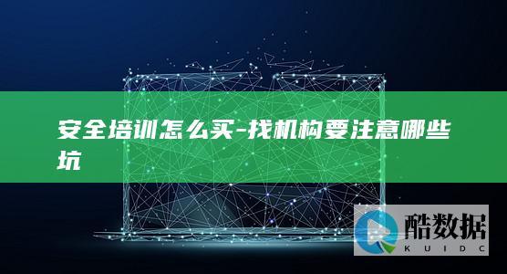 安全培训怎么买-找机构要注意哪些坑