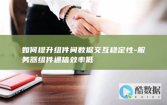 如何提升组件间数据交互稳定性-服务器组件通信效率低