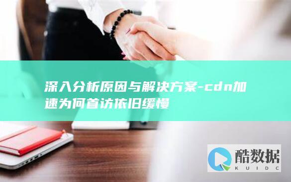 深入分析原因与解决方案-cdn加速为何首访依旧缓慢