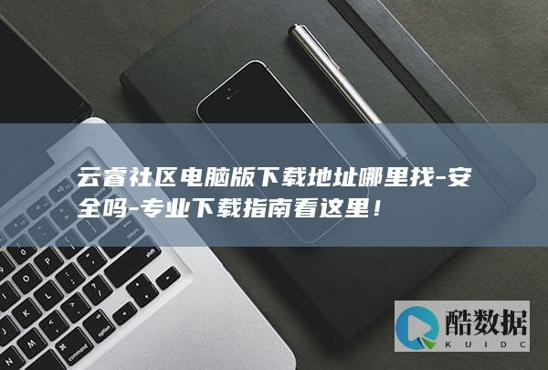 云睿社区电脑版下载地址哪里找-安全吗-专业下载指南看这里！