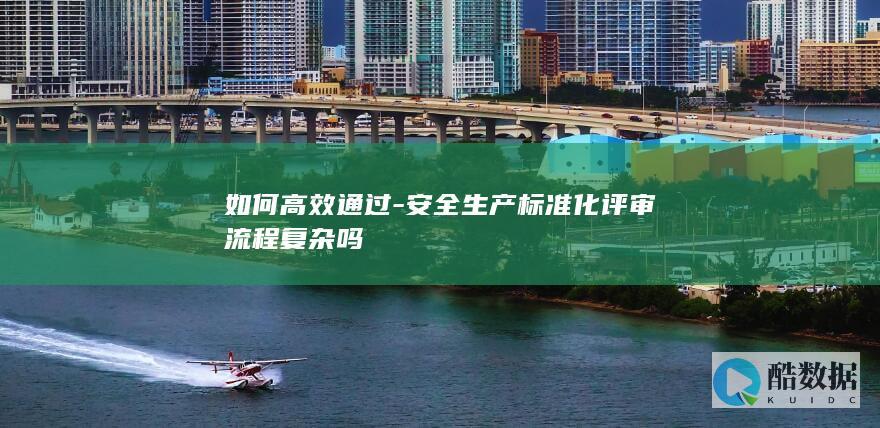 如何高效通过-安全生产标准化评审流程复杂吗