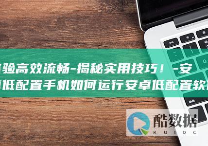 体验高效流畅-揭秘实用技巧！-安卓低配置手机如何运行安卓低配置软件