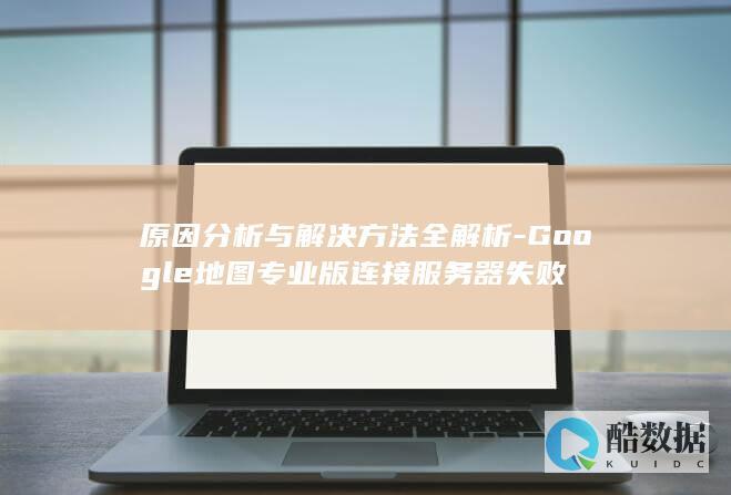 原因分析与解决方法全解析-Google地图专业版连接服务器失败