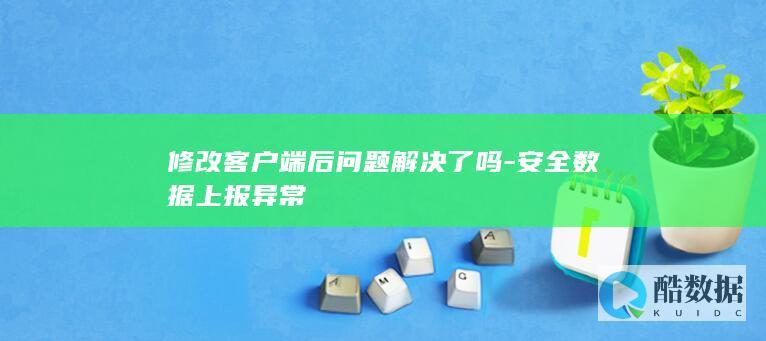 修改客户端后问题解决了吗-安全数据上报异常