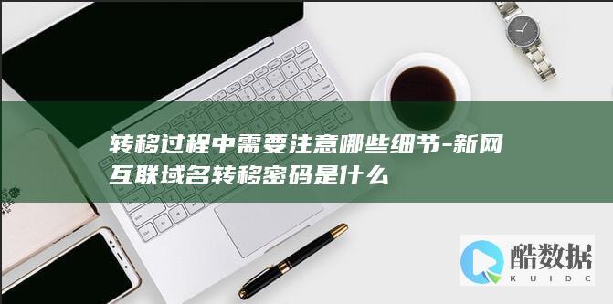 转移过程中需要注意哪些细节-新网互联域名转移密码是什么