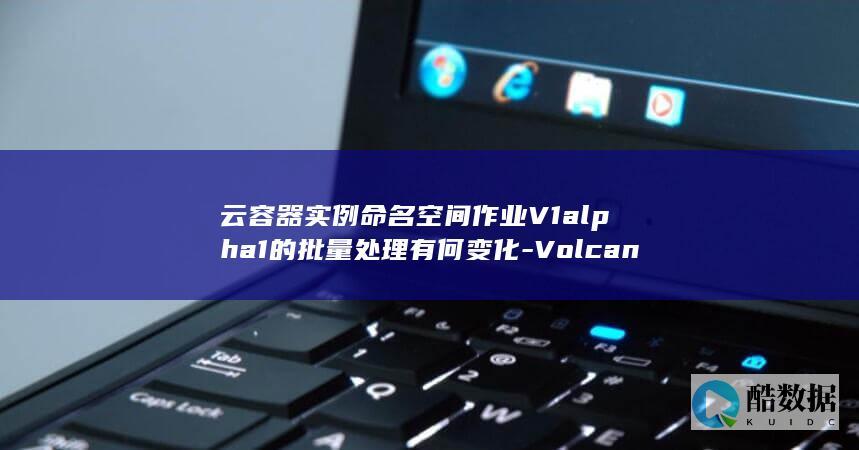 云容器实例命名空间作业V1alpha1的批量处理有何变化-VolcanoJob替换API更新