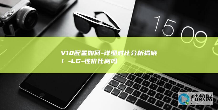 V10配置如何-详细对比分析揭晓！-LG-性价比高吗