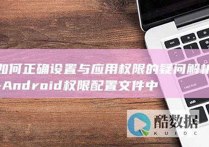 如何正确设置与应用权限的疑问解析-Android权限配置文件中