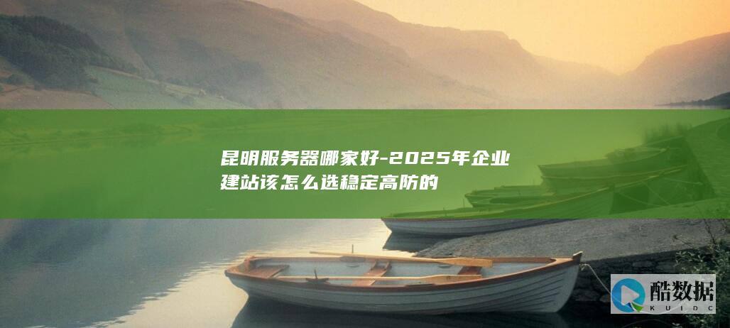 昆明服务器哪家好-2025年企业建站该怎么选稳定高防的