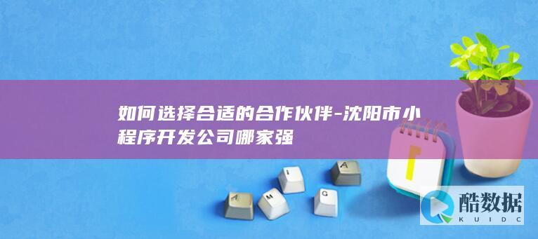 如何选择合适的合作伙伴-沈阳市小程序开发公司哪家强