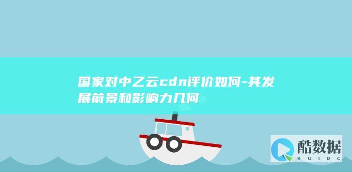 国家对中乙云cdn评价如何-其发展前景和影响力几何