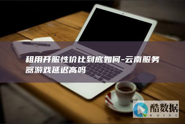 租用开服性价比到底如何-云南服务器游戏延迟高吗