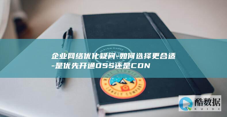 企业网络优化疑问-如何选择更合适-是优先开通OSS还是CDN