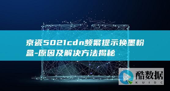 京瓷5021cdn频繁提示换墨粉盒-原因及解决方法揭秘