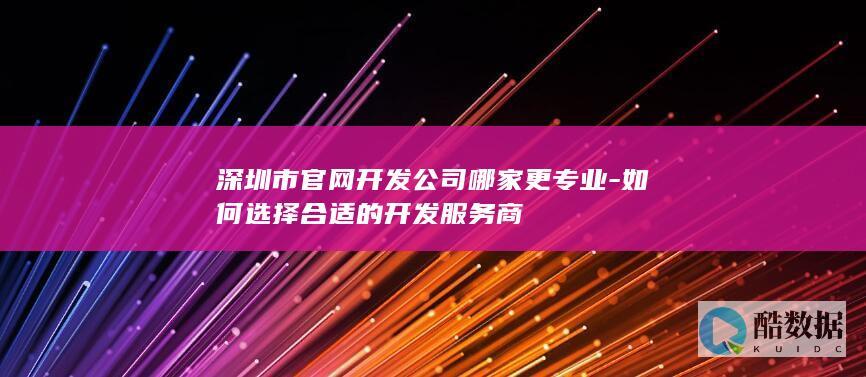 深圳市官网开发公司哪家更专业-如何选择合适的开发服务商