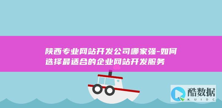 陕西专业网站开发公司哪家强-如何选择最适合的企业网站开发服务