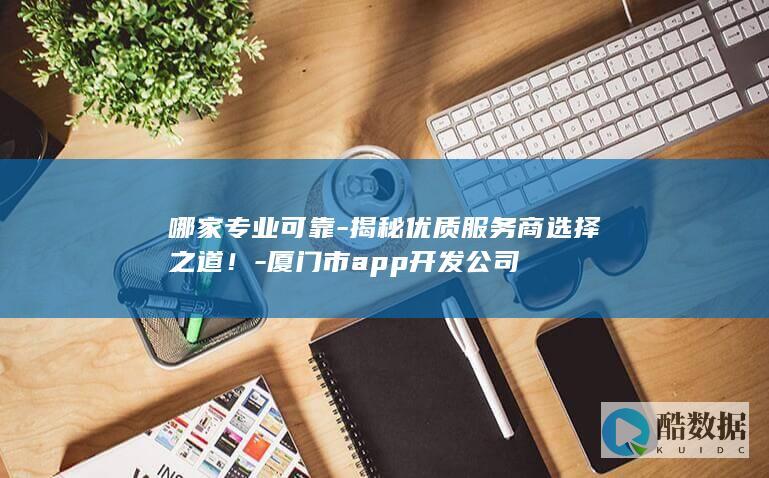 哪家专业可靠-揭秘优质服务商选择之道！-厦门市app开发公司