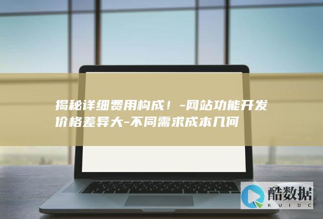 揭秘详细费用构成！-网站功能开发价格差异大-不同需求成本几何