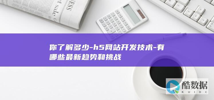 你了解多少-h5网站开发技术-有哪些最新趋势和挑战