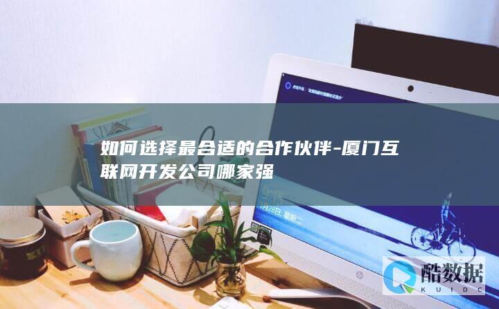 如何选择最合适的合作伙伴-厦门互联网开发公司哪家强