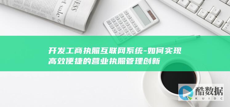 开发工商执照互联网系统-如何实现高效便捷的营业执照管理创新