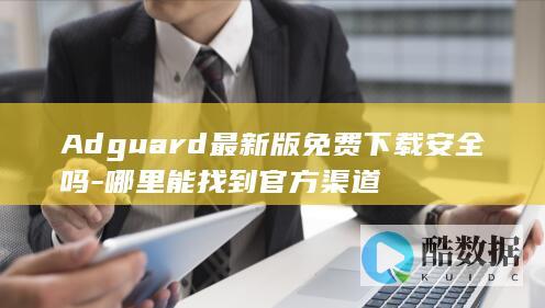 Adguard最新版免费下载安全吗-哪里能找到官方渠道