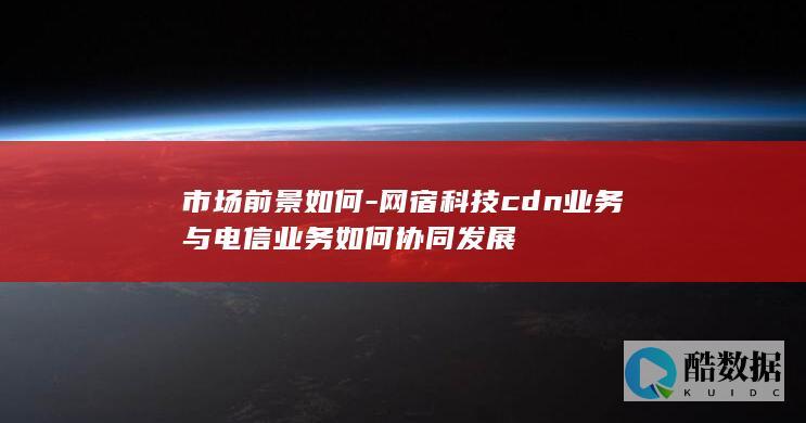 市场前景如何-网宿科技cdn业务与电信业务如何协同发展