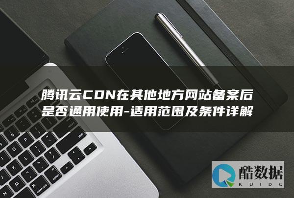 腾讯云CDN在其他地方网站备案后是否通用使用-适用范围及条件详解