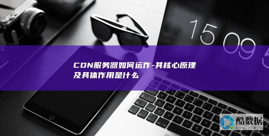 CDN服务器如何运作-其核心原理及具体作用是什么