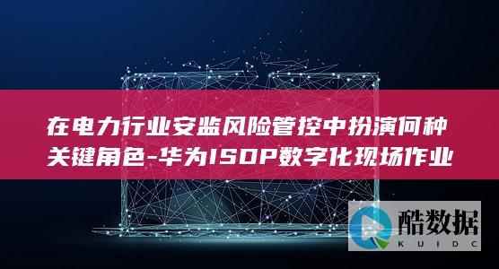 在电力行业安监风险管控中扮演何种关键角色-华为ISDP数字化现场作业