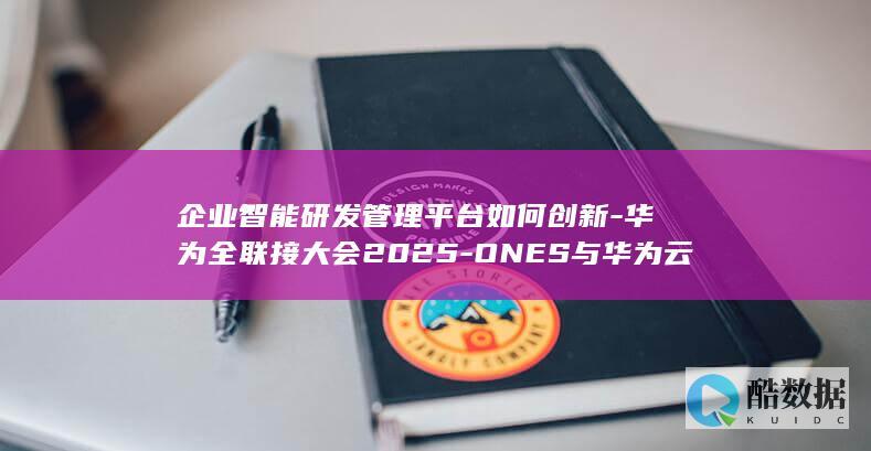 企业智能研发管理平台如何创新-华为全联接大会2025-ONES与华为云合作