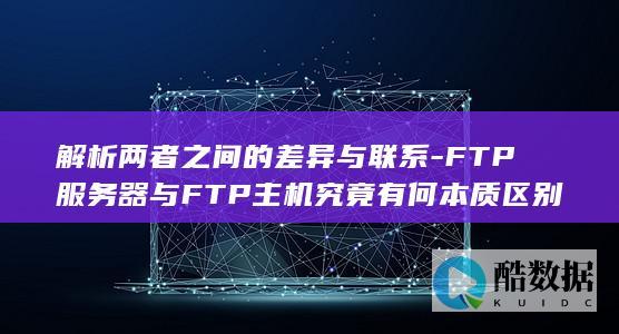 解析两者之间的差异与联系-FTP服务器与FTP主机究竟有何本质区别