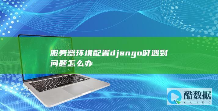 服务器环境配置django时遇到问题怎么办