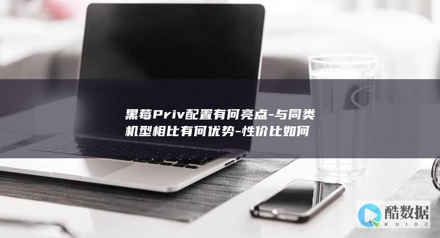 黑莓Priv配置有何亮点-与同类机型相比有何优势-性价比如何