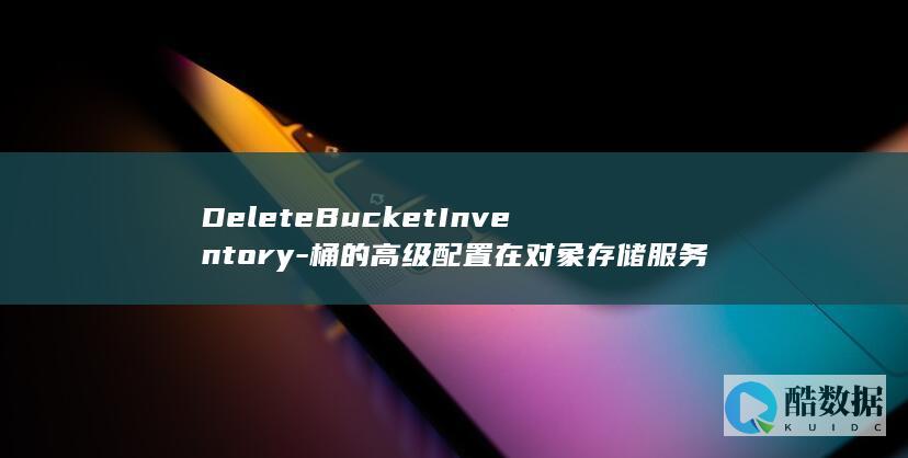 DeleteBucketInventory-桶的高级配置在对象存储服务API中如何操作