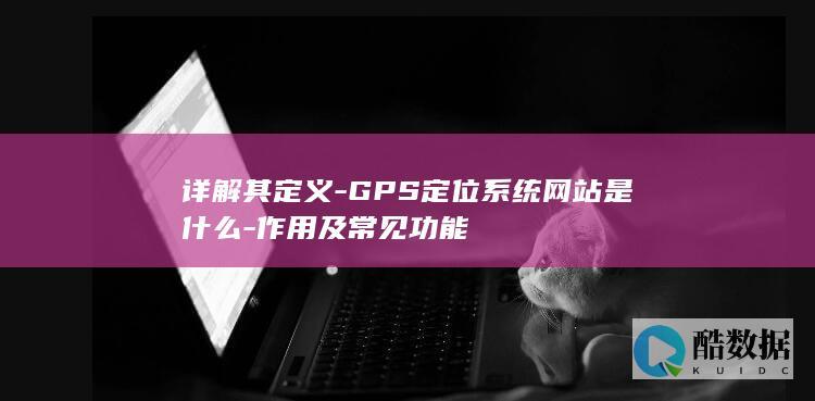 详解其定义-GPS定位系统网站是什么-作用及常见功能
