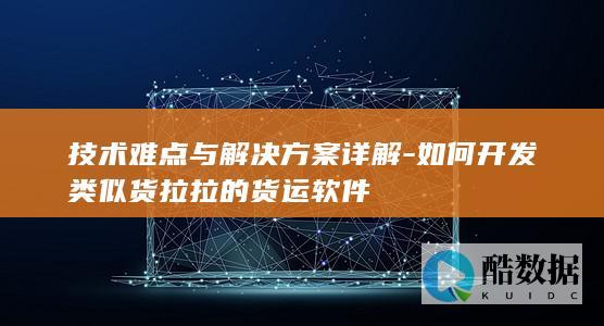 技术难点与解决方案详解-如何开发类似货拉拉的货运软件