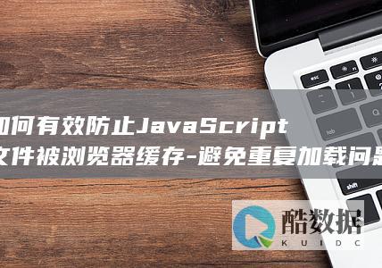 如何有效防止JavaScript文件被浏览器缓存-避免重复加载问题