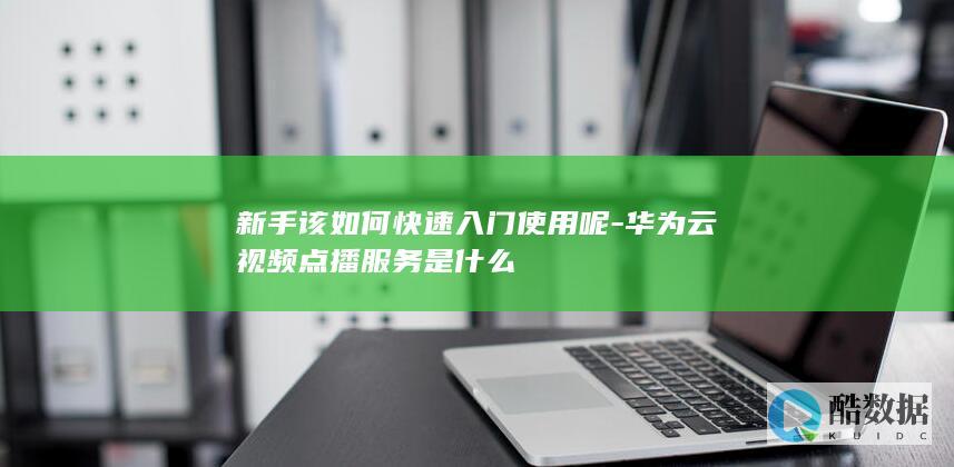 新手该如何快速入门使用呢-华为云视频点播服务是什么