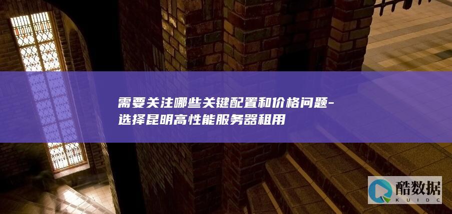 需要关注哪些关键配置和价格问题-选择昆明高性能服务器租用