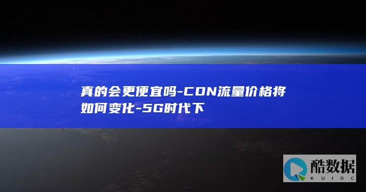 真的会更便宜吗-CDN流量价格将如何变化-5G时代下