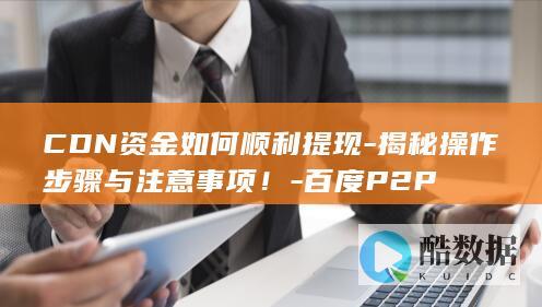 CDN资金如何顺利提现-揭秘操作步骤与注意事项!-百度P2P