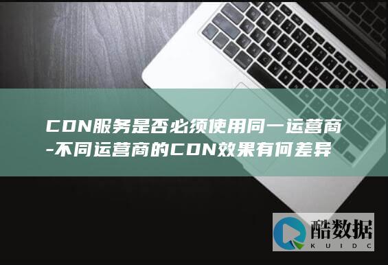 CDN服务是否必须使用同一运营商-不同运营商的CDN效果有何差异