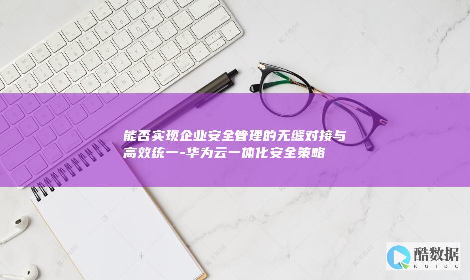 能否实现企业安全管理的无缝对接与高效统一-华为云一体化安全策略
