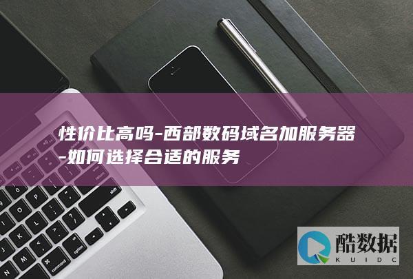 性价比高吗-西部数码域名加服务器-如何选择合适的服务