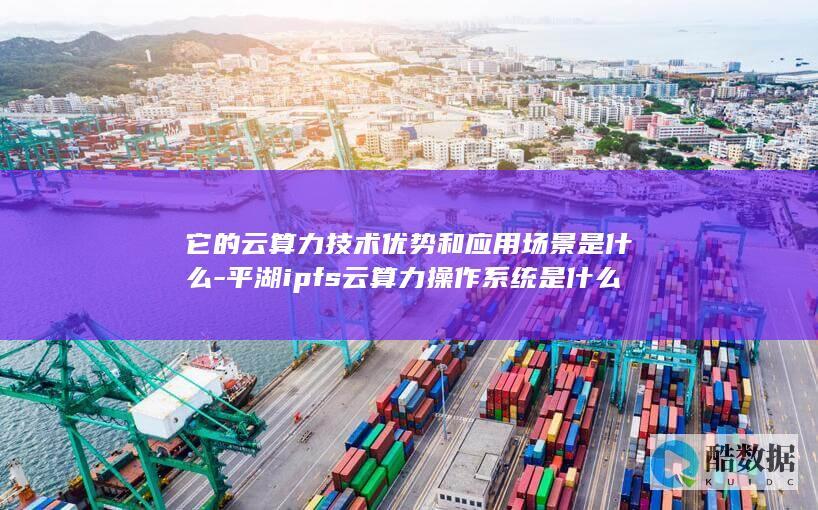 它的云算力技术优势和应用场景是什么-平湖ipfs云算力操作系统是什么