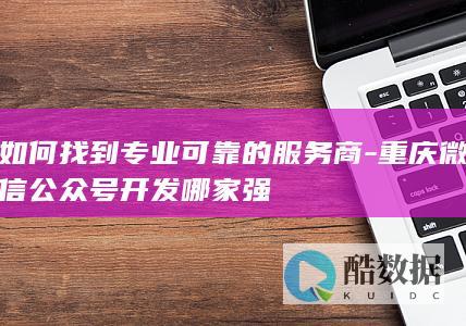 如何找到专业可靠的服务商-重庆微信公众号开发哪家强