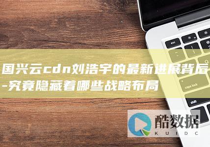 国兴云cdn刘浩宇的最新进展背后-究竟隐藏着哪些战略布局